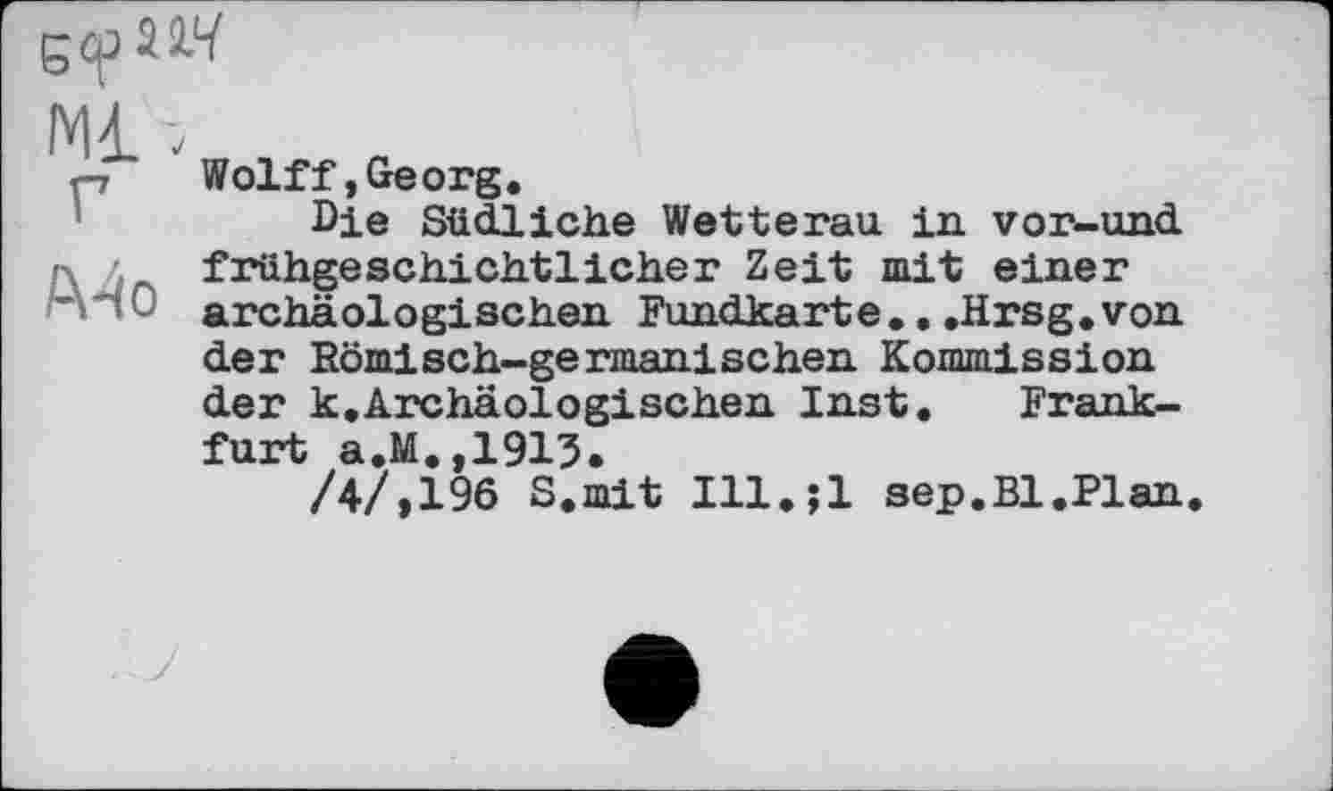 ﻿Ml -V
Wolff,Georg.
Die Südliche Wetterau in vor-und г\ л frühgeschichtlicher Zeit mit einer archäologischen Fundkarte...Hrsg.von der Römisch-germanischen Kommission der k.Archäologischen Inst. Frankfurt a.M.,1913.
/4/,196 S.mit Ill.jl sep.Bl.Plan